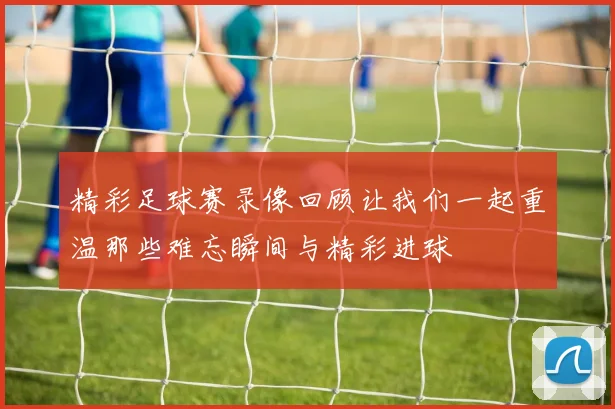 精彩足球赛录像回顾让我们一起重温那些难忘瞬间与精彩进球