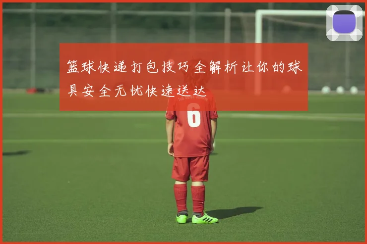 篮球快递打包技巧全解析让你的球具安全无忧快速送达