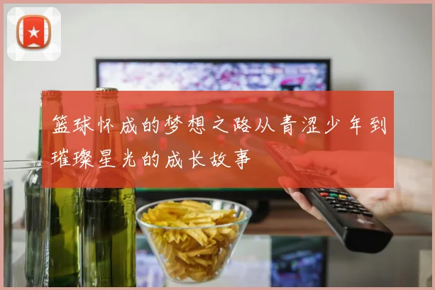 篮球怀成的梦想之路从青涩少年到璀璨星光的成长故事