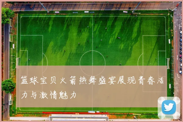 篮球宝贝火箭热舞盛宴展现青春活力与激情魅力